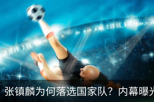 张镇麟为何落选国家队？内幕曝光，叫人心疼，郭士强并没放弃他
